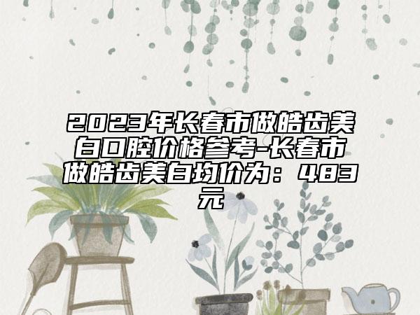 2023年長春市做皓齒美白口腔價(jià)格參考-長春市做皓齒美白均價(jià)為：483元