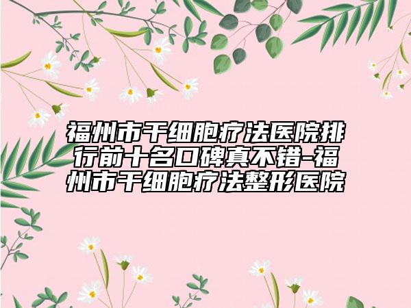 福州市干細胞療法醫(yī)院排行前十名口碑真不錯-福州市干細胞療法整形醫(yī)院