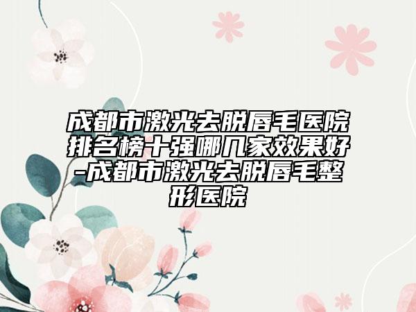 成都市激光去脫唇毛醫(yī)院排名榜十強哪幾家效果好-成都市激光去脫唇毛整形醫(yī)院