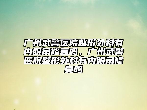 廣州武警醫(yī)院整形外科有內(nèi)眼角修復(fù)嗎，廣州武警醫(yī)院整形外科有內(nèi)眼角修復(fù)嗎