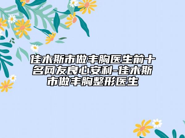 佳木斯市做豐胸醫(yī)生前十名網(wǎng)友良心安利-佳木斯市做豐胸整形醫(yī)生