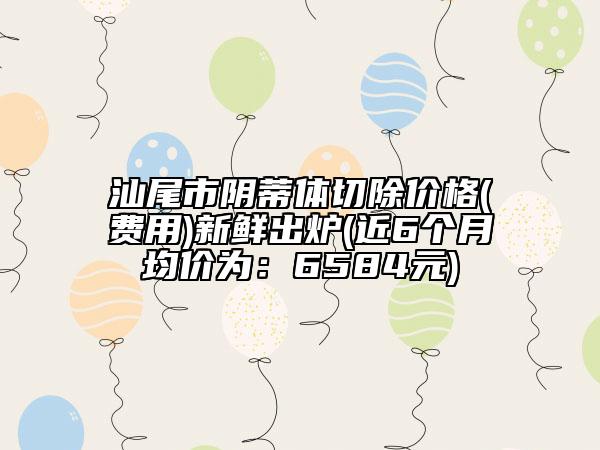 汕尾市陰蒂體切除價格(費(fèi)用)新鮮出爐(近6個月均價為：6584元)