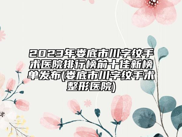 2023年婁底市川字紋手術(shù)醫(yī)院排行榜前十佳新榜單發(fā)布(婁底市川字紋手術(shù)整形醫(yī)院)