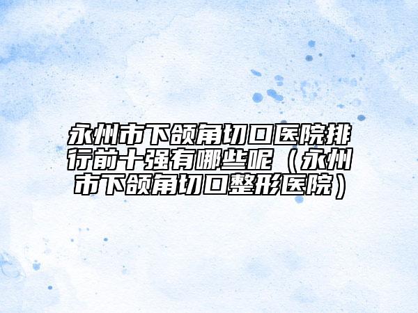 永州市下頜角切口醫(yī)院排行前十強(qiáng)有哪些呢（永州市下頜角切口整形醫(yī)院）