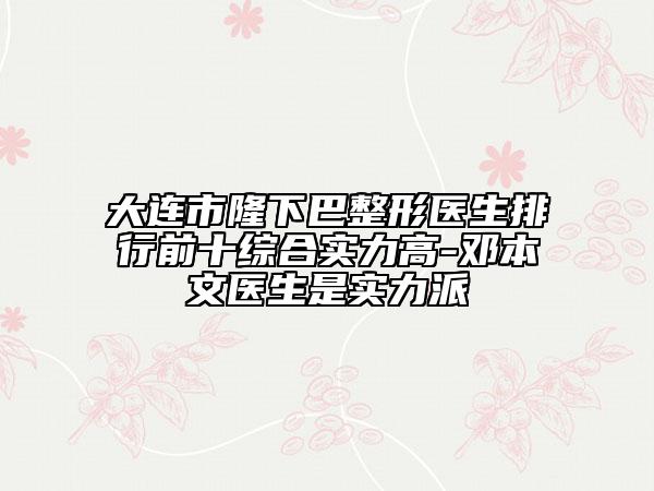 大連市隆下巴整形醫(yī)生排行前十綜合實力高-鄧本文醫(yī)生是實力派