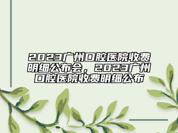 2023廣州口腔醫(yī)院收費明細公布會，2023廣州口腔醫(yī)院收費明細公布