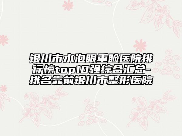 銀川市水泡眼重瞼醫(yī)院排行榜top10強綜合匯總-排名靠前銀川市整形醫(yī)院