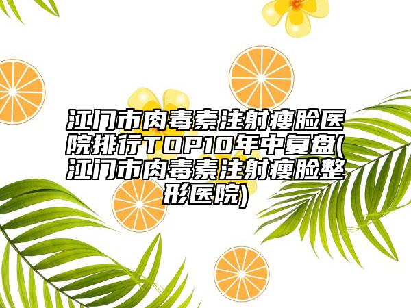 江門市肉毒素注射瘦臉醫(yī)院排行TOP10年中復(fù)盤(江門市肉毒素注射瘦臉整形醫(yī)院)