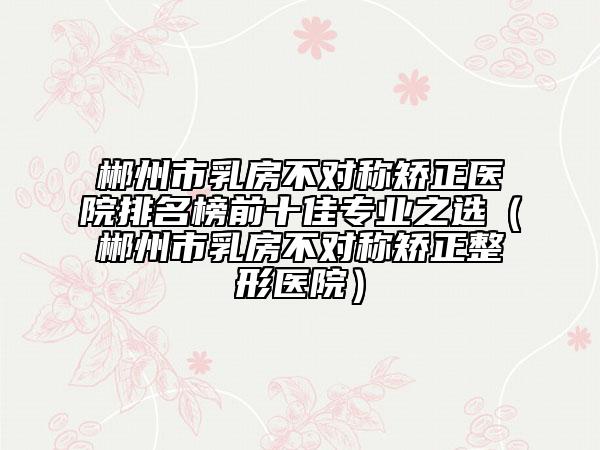 郴州市乳房不對(duì)稱矯正醫(yī)院排名榜前十佳專業(yè)之選（郴州市乳房不對(duì)稱矯正整形醫(yī)院）