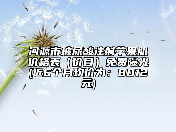 河源市玻尿酸注射蘋果肌價(jià)格表（價(jià)目）免費(fèi)曝光(近6個(gè)月均價(jià)為：8012元)