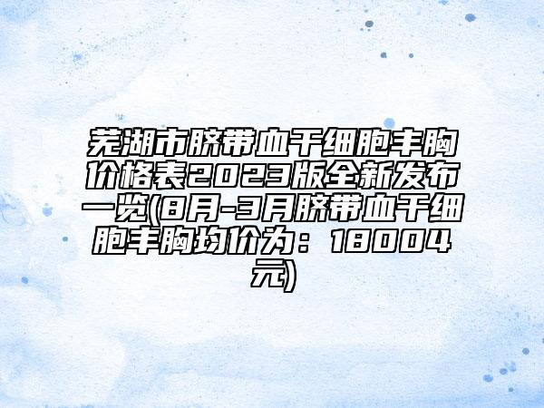 蕪湖市臍帶血干細(xì)胞豐胸價(jià)格表2023版全新發(fā)布一覽(8月-3月臍帶血干細(xì)胞豐胸均價(jià)為：18004元)