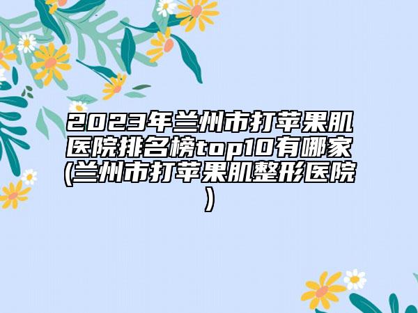 2023年蘭州市打蘋果肌醫(yī)院排名榜top10有哪家(蘭州市打蘋果肌整形醫(yī)院)