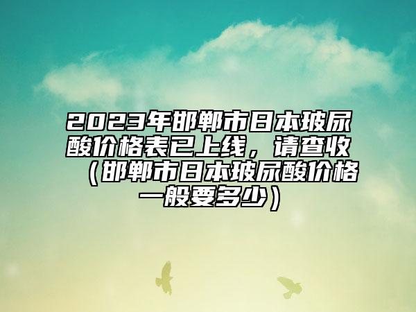 2023年邯鄲市日本玻尿酸價格表已上線，請查收（邯鄲市日本玻尿酸價格一般要多少）