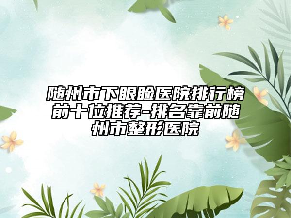 隨州市下眼瞼醫(yī)院排行榜前十位推薦-排名靠前隨州市整形醫(yī)院