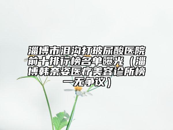 淄博市淚溝打玻尿酸醫(yī)院前十排行榜名單曝光（淄博韓奈姿醫(yī)療美容診所榜一無爭(zhēng)議）