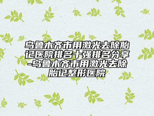 烏魯木齊市用激光去除胎記醫(yī)院排名十強排名分享-烏魯木齊市用激光去除胎記整形醫(yī)院