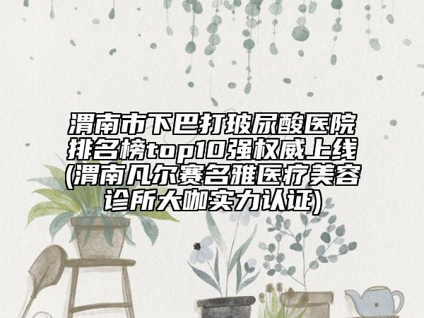 渭南市下巴打玻尿酸醫(yī)院排名榜top10強(qiáng)權(quán)威上線(渭南凡爾賽名雅醫(yī)療美容診所大咖實(shí)力認(rèn)證)