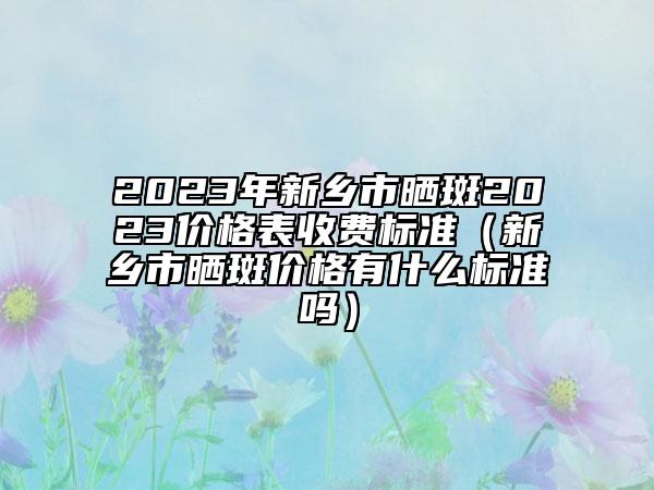 2023年新鄉(xiāng)市曬斑2023價(jià)格表收費(fèi)標(biāo)準(zhǔn)（新鄉(xiāng)市曬斑價(jià)格有什么標(biāo)準(zhǔn)嗎）