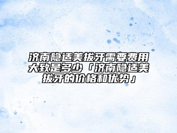 濟南隱適美拔牙需要費用大致是多少「濟南隱適美拔牙的價格和優(yōu)勢」