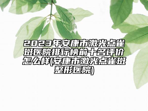 2023年安康市激光點(diǎn)雀斑醫(yī)院排行榜前十名評價(jià)怎么樣(安康市激光點(diǎn)雀斑整形醫(yī)院)