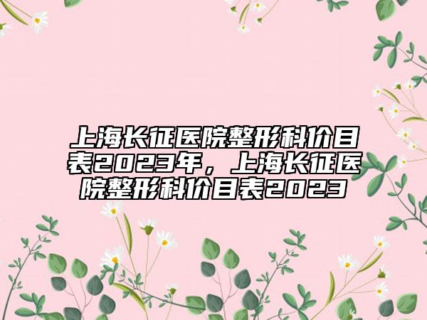 上海長征醫(yī)院整形科價目表2023年，上海長征醫(yī)院整形科價目表2023