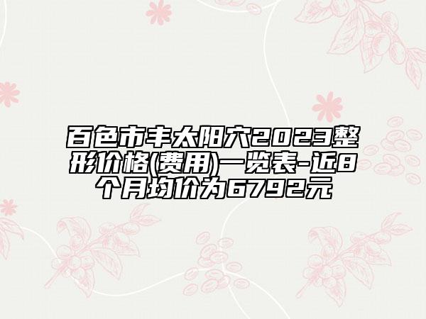 百色市豐太陽穴2023整形價(jià)格(費(fèi)用)一覽表-近8個(gè)月均價(jià)為6792元