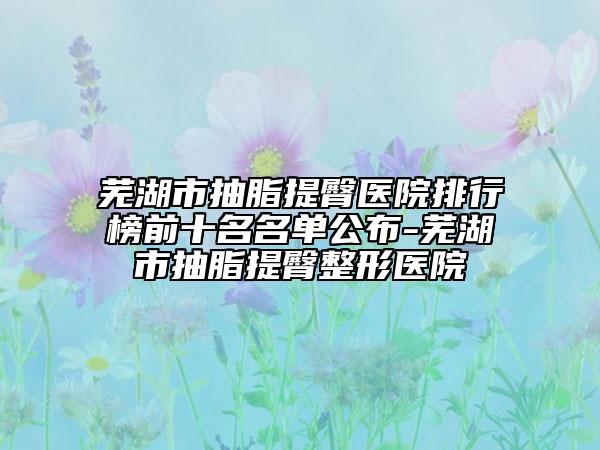 蕪湖市抽脂提臀醫(yī)院排行榜前十名名單公布-蕪湖市抽脂提臀整形醫(yī)院