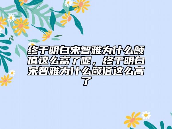 終于明白宋智雅為什么顏值這么高了呢，終于明白宋智雅為什么顏值這么高了