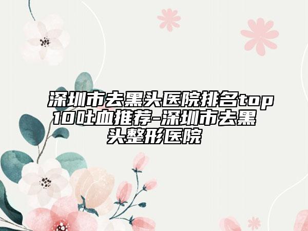 深圳市去黑頭醫(yī)院排名top10吐血推薦-深圳市去黑頭整形醫(yī)院