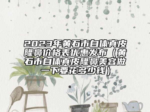 2023年黃石市自體真皮隆鼻價格表優(yōu)惠發(fā)布（黃石市自體真皮隆鼻美容做一下要花多少錢）