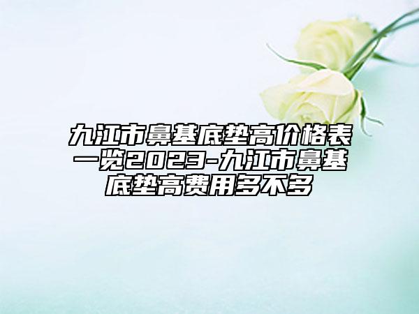 九江市鼻基底墊高價格表一覽2023-九江市鼻基底墊高費用多不多