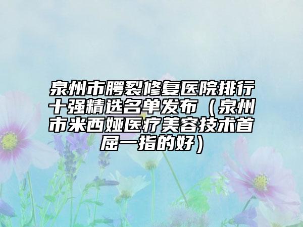 泉州市腭裂修復醫(yī)院排行十強精選名單發(fā)布（泉州市米西婭醫(yī)療美容技術首屈一指的好）