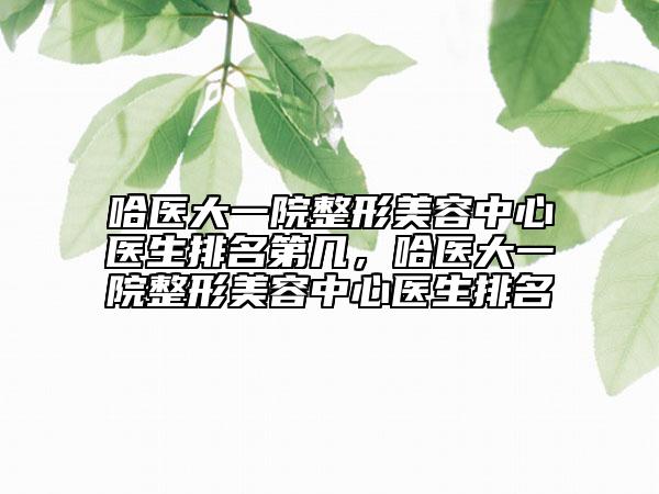 哈醫(yī)大一院整形美容中心醫(yī)生排名第幾，哈醫(yī)大一院整形美容中心醫(yī)生排名