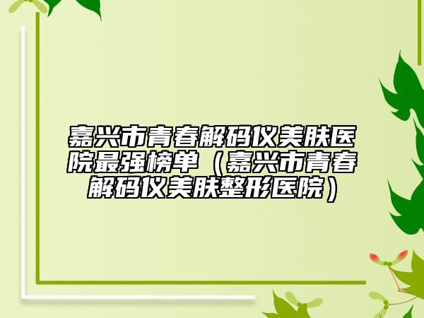 嘉興市青春解碼儀美膚醫(yī)院最強榜單（嘉興市青春解碼儀美膚整形醫(yī)院）