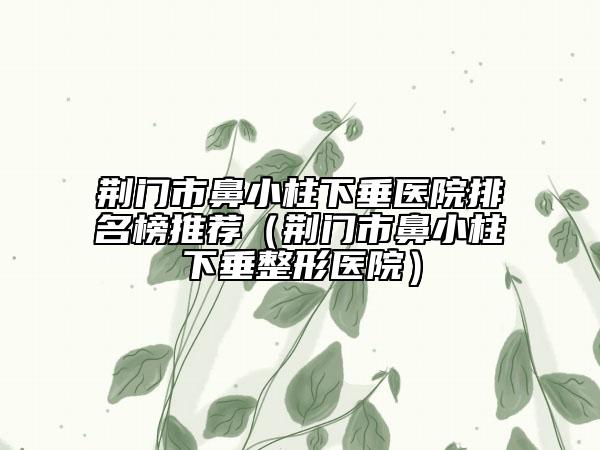 荊門市鼻小柱下垂醫(yī)院排名榜推薦（荊門市鼻小柱下垂整形醫(yī)院）