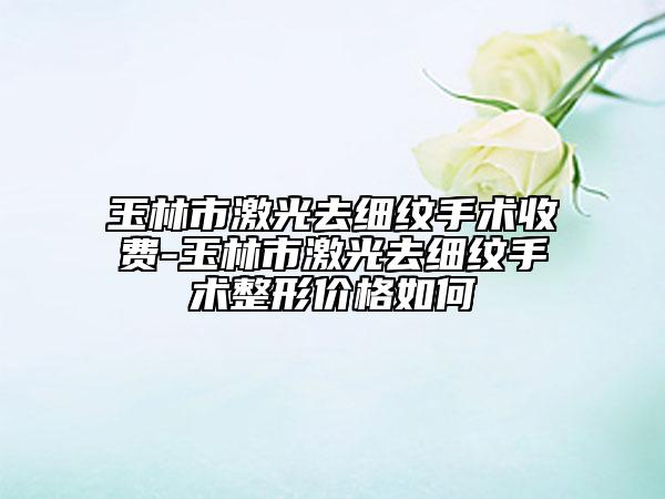 玉林市激光去細紋手術收費-玉林市激光去細紋手術整形價格如何