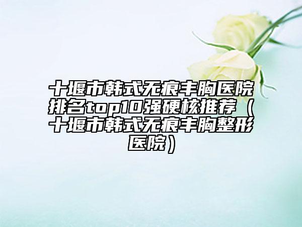 十堰市韓式無痕豐胸醫(yī)院排名top10強硬核推薦（十堰市韓式無痕豐胸整形醫(yī)院）