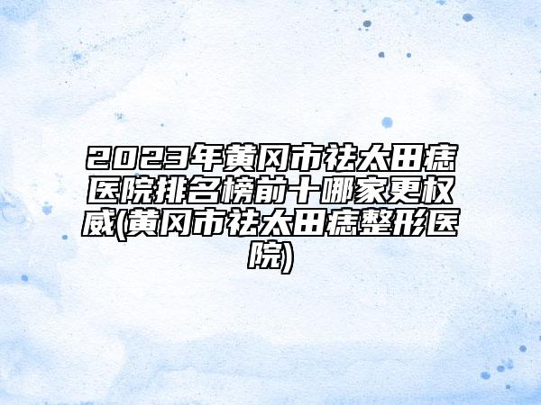 2023年黃岡市祛太田痣醫(yī)院排名榜前十哪家更權威(黃岡市祛太田痣整形醫(yī)院)