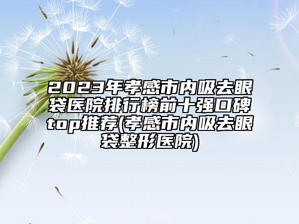 2023年孝感市內吸去眼袋醫(yī)院排行榜前十強口碑top推薦(孝感市內吸去眼袋整形醫(yī)院)