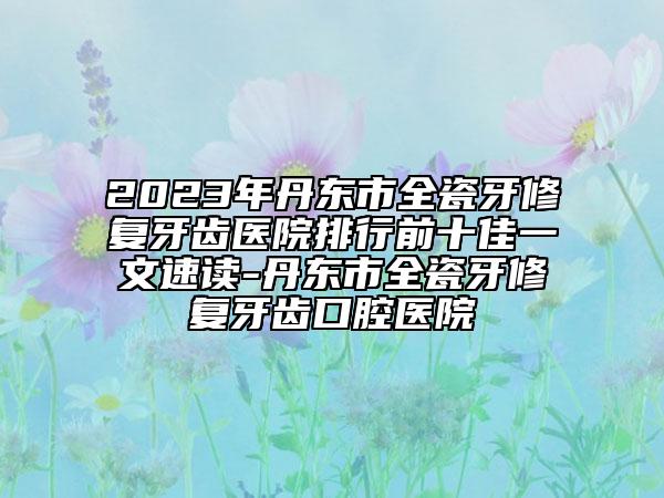 2023年丹東市全瓷牙修復(fù)牙齒醫(yī)院排行前十佳一文速讀-丹東市全瓷牙修復(fù)牙齒口腔醫(yī)院