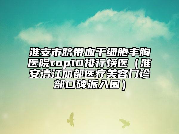 淮安市臍帶血干細胞豐胸醫(yī)院top10排行榜醫(yī)（淮安清江麗都醫(yī)療美容門診部口碑派入圍）