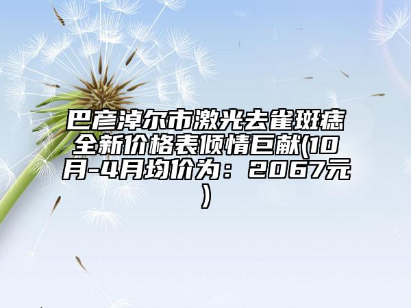 巴彥淖爾市激光去雀斑痣全新價(jià)格表傾情巨獻(xiàn)(10月-4月均價(jià)為：2067元)