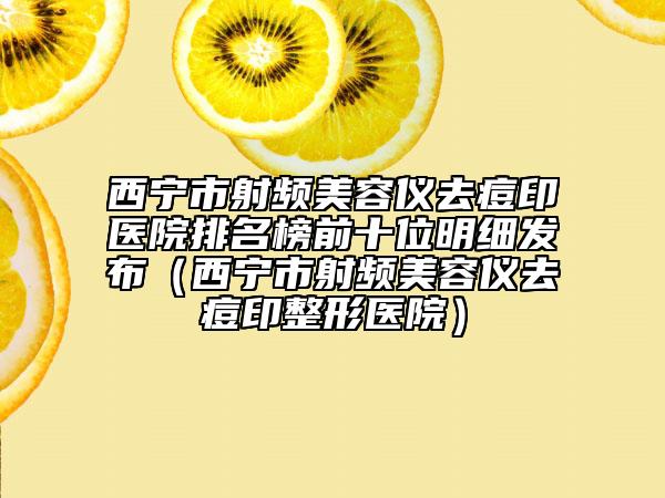 西寧市射頻美容儀去痘印醫(yī)院排名榜前十位明細(xì)發(fā)布（西寧市射頻美容儀去痘印整形醫(yī)院）