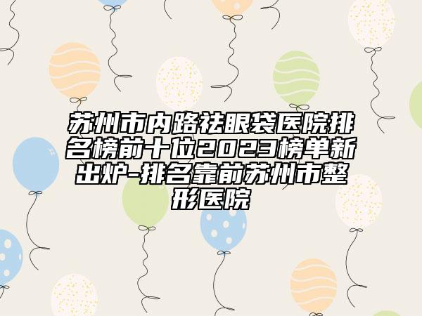 蘇州市內(nèi)路祛眼袋醫(yī)院排名榜前十位2023榜單新出爐-排名靠前蘇州市整形醫(yī)院