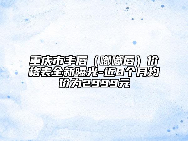 重慶市豐唇（嘟嘟唇）價格表全新曝光-近8個月均價為2999元