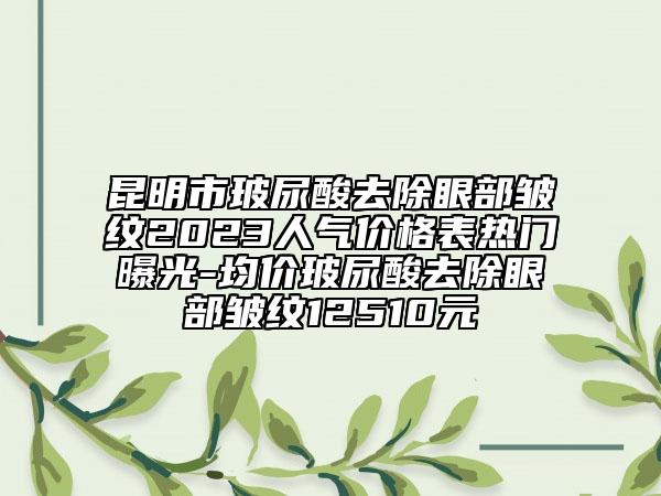 昆明市玻尿酸去除眼部皺紋2023人氣價格表熱門曝光-均價玻尿酸去除眼部皺紋12510元