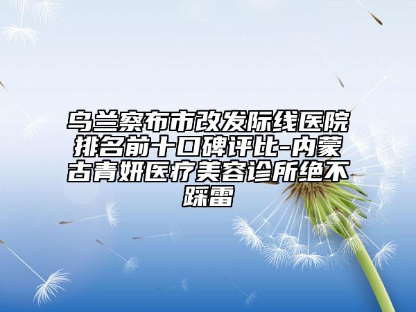 烏蘭察布市改發(fā)際線醫(yī)院排名前十口碑評比-內蒙古青妍醫(yī)療美容診所絕不踩雷