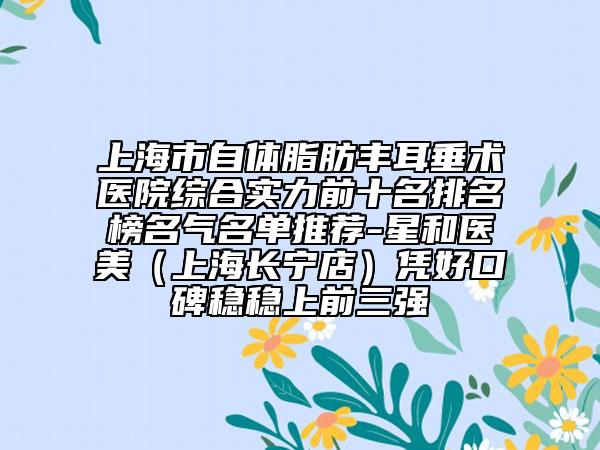 上海市自體脂肪豐耳垂術醫(yī)院綜合實力前十名排名榜名氣名單推薦-星和醫(yī)美（上海長寧店）憑好口碑穩(wěn)穩(wěn)上前三強