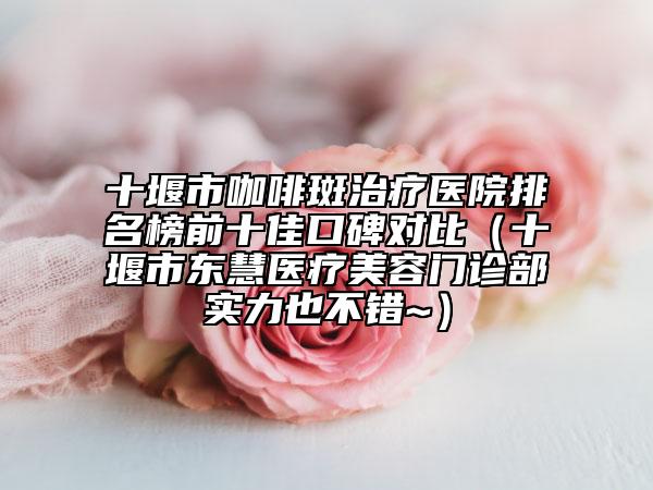 十堰市咖啡斑治療醫(yī)院排名榜前十佳口碑對比（十堰市東慧醫(yī)療美容門診部實力也不錯~）