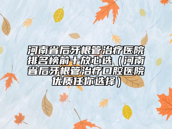 河南省后牙根管治療醫(yī)院排名榜前十放心選（河南省后牙根管治療口腔醫(yī)院優(yōu)質(zhì)任你選擇）